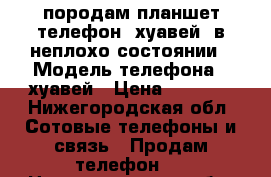 породам планшет(телефон) хуавей, в неплохо состоянии › Модель телефона ­ хуавей › Цена ­ 6 000 - Нижегородская обл. Сотовые телефоны и связь » Продам телефон   . Нижегородская обл.